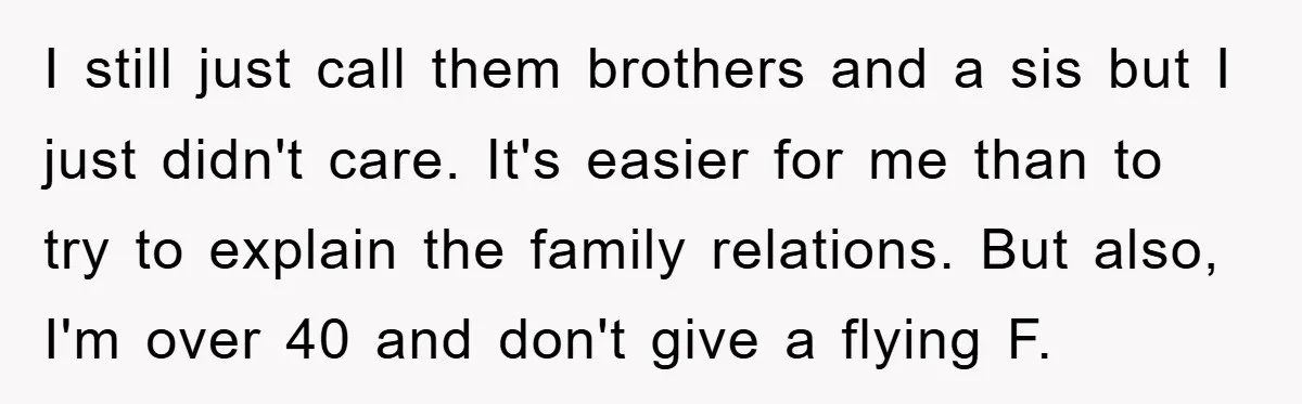 I still just call them brothers and a sis but I just didn't care. It's easier for me than to try to explain the family relations. But also, I'm over...