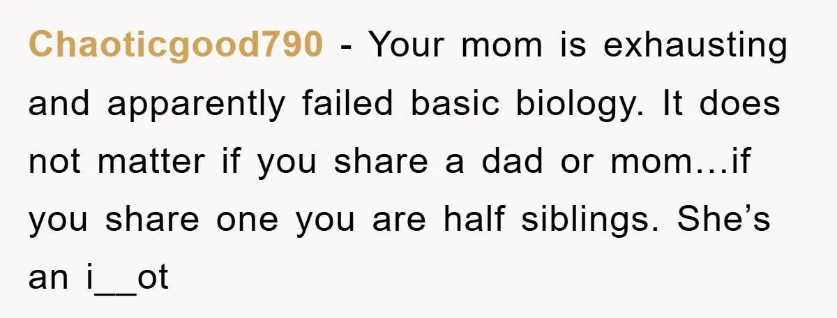 Chaoticgood790 − Your mom is exhausting and apparently failed basic biology. It does not matter if you share a dad or mom…if you share one you are half siblings. She’s...