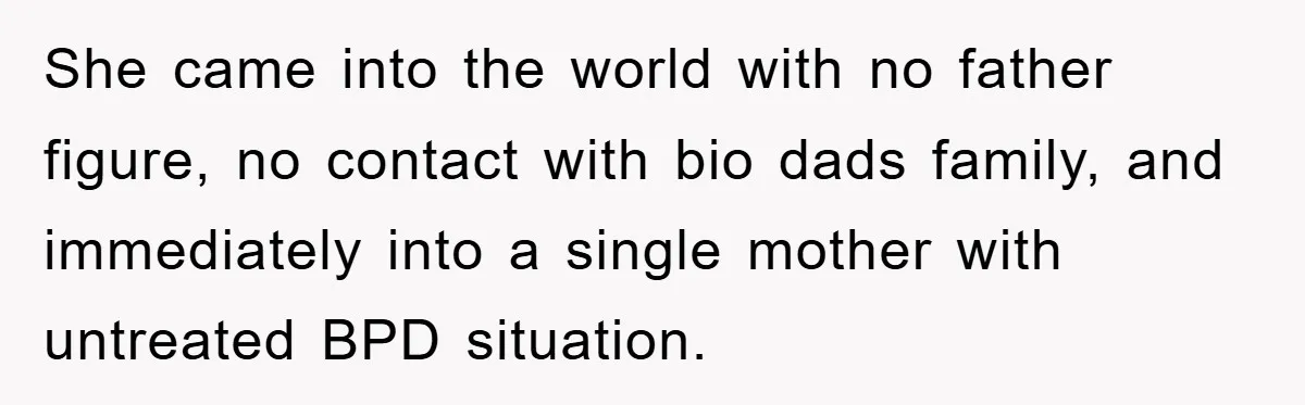 She came into the world with no father figure, no contact with bio dads family, and immediately into a single mother with untreated BPD situation.