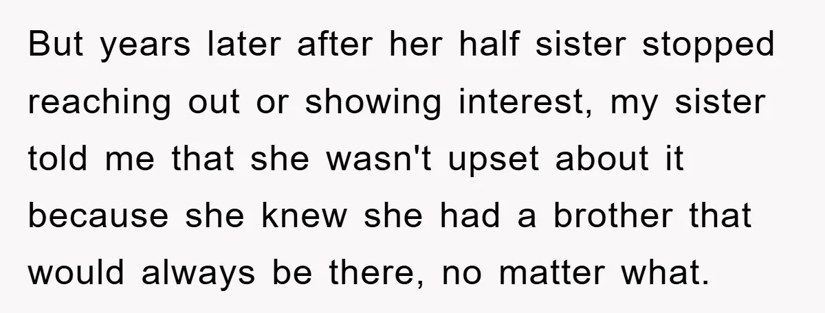 But years later after her half sister stopped reaching out or showing interest, my sister told me that she wasn't upset about it because she knew she had a brother...
