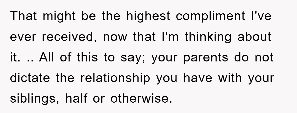 That might be the highest compliment I've ever received, now that I'm thinking about it. .. All of this to say; your parents do not dictate the relationship you have...