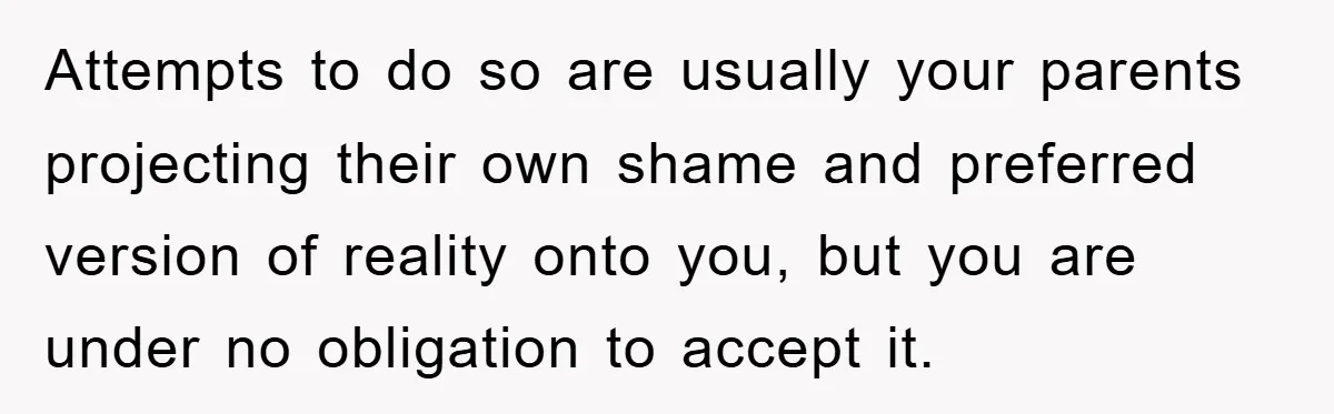 Attempts to do so are usually your parents projecting their own shame and preferred version of reality onto you, but you are under no obligation to accept it.