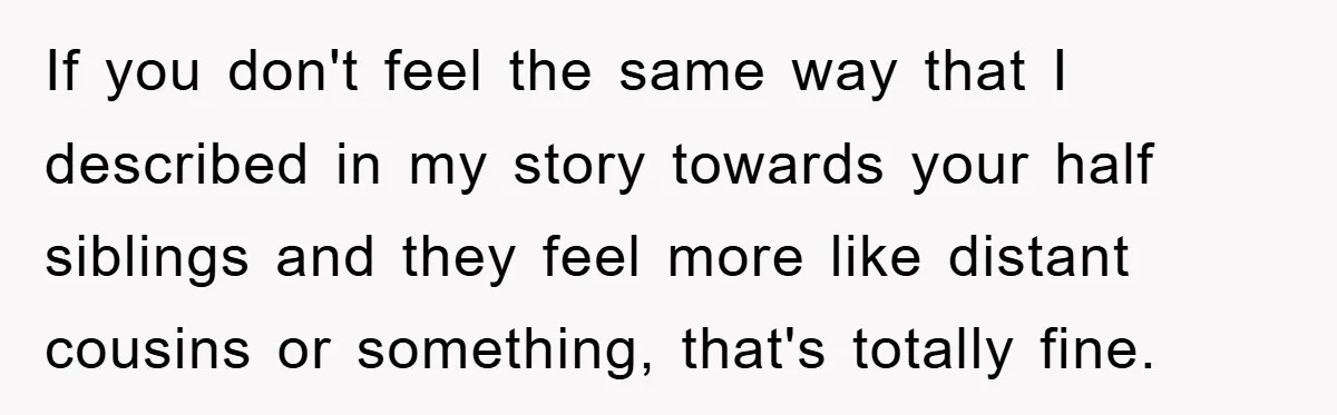 If you don't feel the same way that I described in my story towards your half siblings and they feel more like distant cousins or something, that's totally fine.