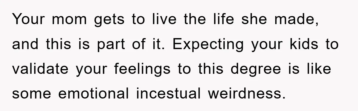 Your mom gets to live the life she made, and this is part of it. Expecting your kids to validate your feelings to this degree is like some emotional incestual...