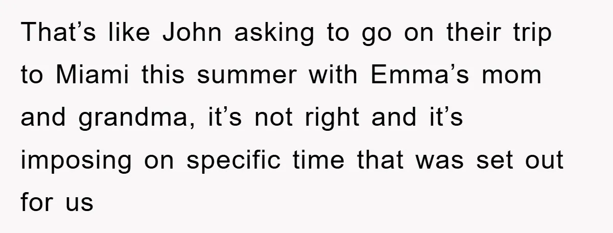 That’s like John asking to go on their trip to Miami this summer with Emma’s mom and grandma, it’s not right and it’s imposing on specific time that was set...