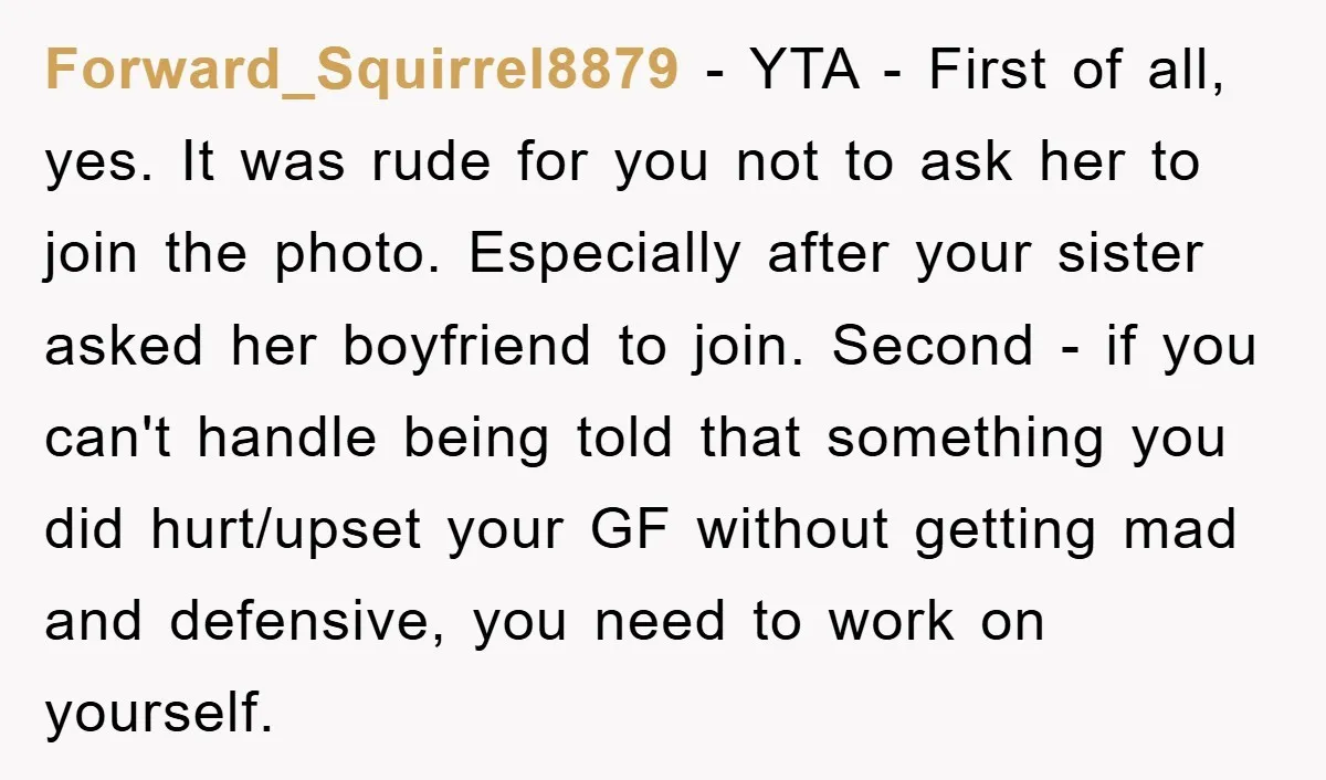 Forward_Squirrel8879 − YTA - First of all, yes. It was rude for you not to ask her to join the photo. Especially after your sister asked her boyfriend to join....