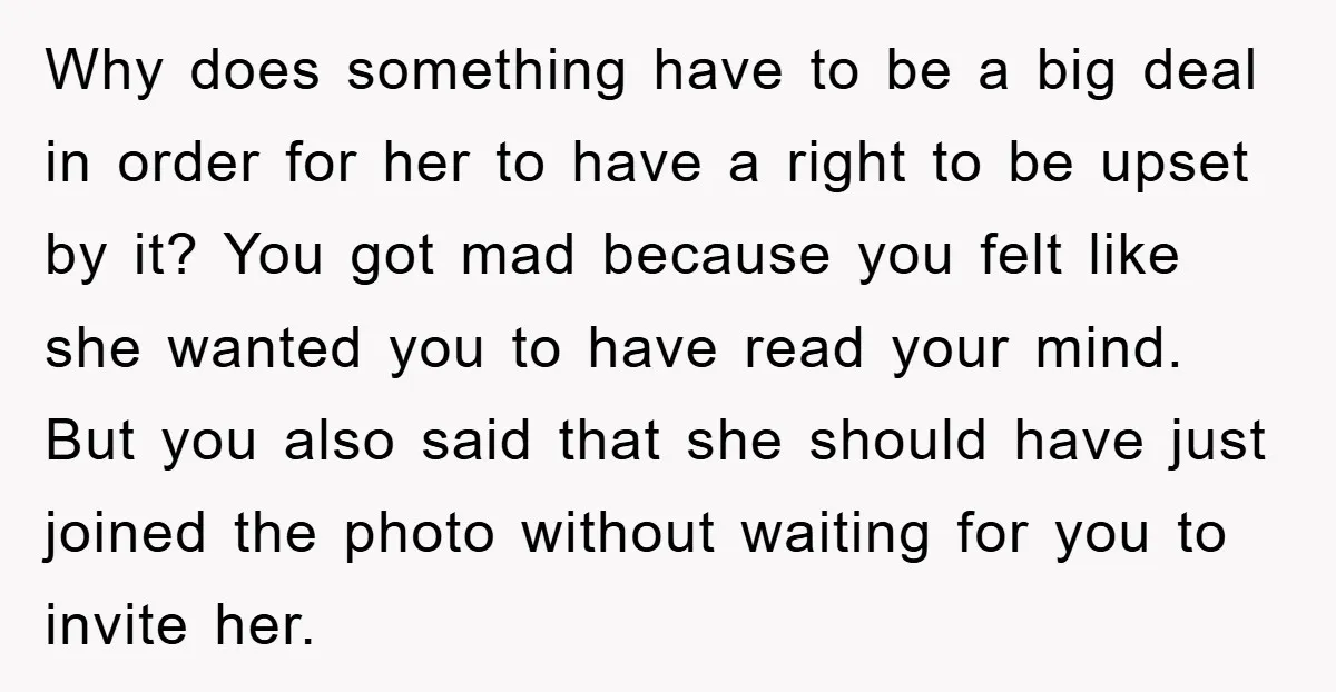 Why does something have to be a big deal in order for her to have a right to be upset by it? You got mad because you felt like she...