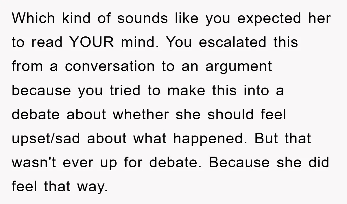 Which kind of sounds like you expected her to read YOUR mind. You escalated this from a conversation to an argument because you tried to make this into a debate...