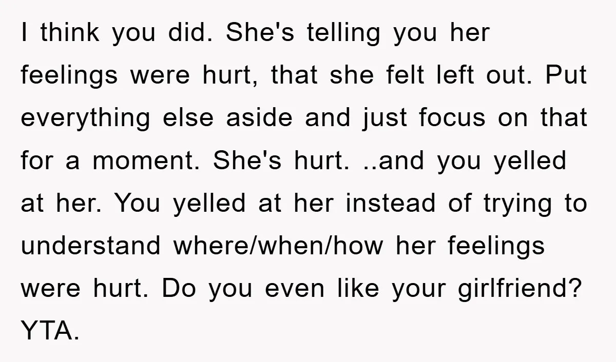 I think you did. She's telling you her feelings were hurt, that she felt left out. Put everything else aside and just focus on that for a moment. She's hurt....