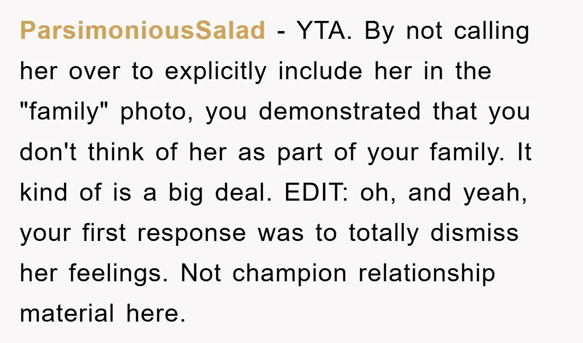 ParsimoniousSalad − YTA. By not calling her over to explicitly include her in the "family" photo, you demonstrated that you don't think of her as part of your family. It...