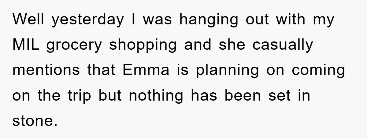 Well yesterday I was hanging out with my MIL grocery shopping and she casually mentions that Emma is planning on coming on the trip but nothing has been set in...