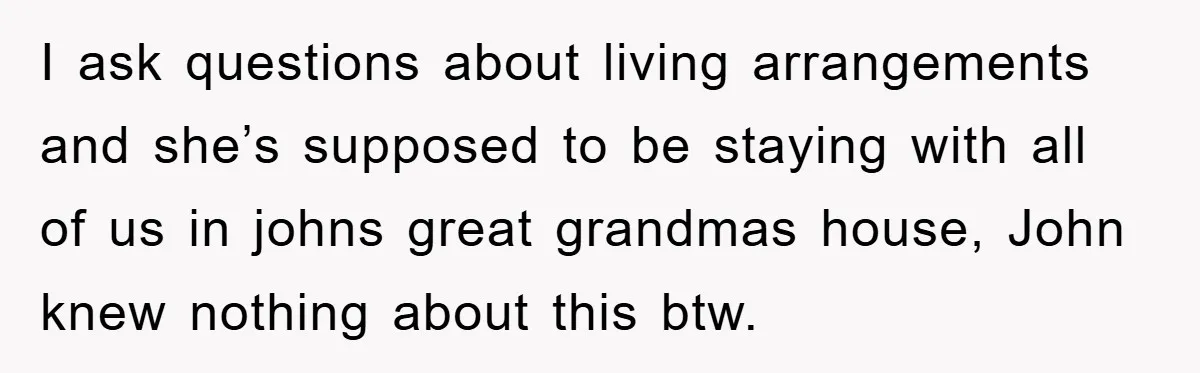 I ask questions about living arrangements and she’s supposed to be staying with all of us in johns great grandmas house, John knew nothing about this btw.