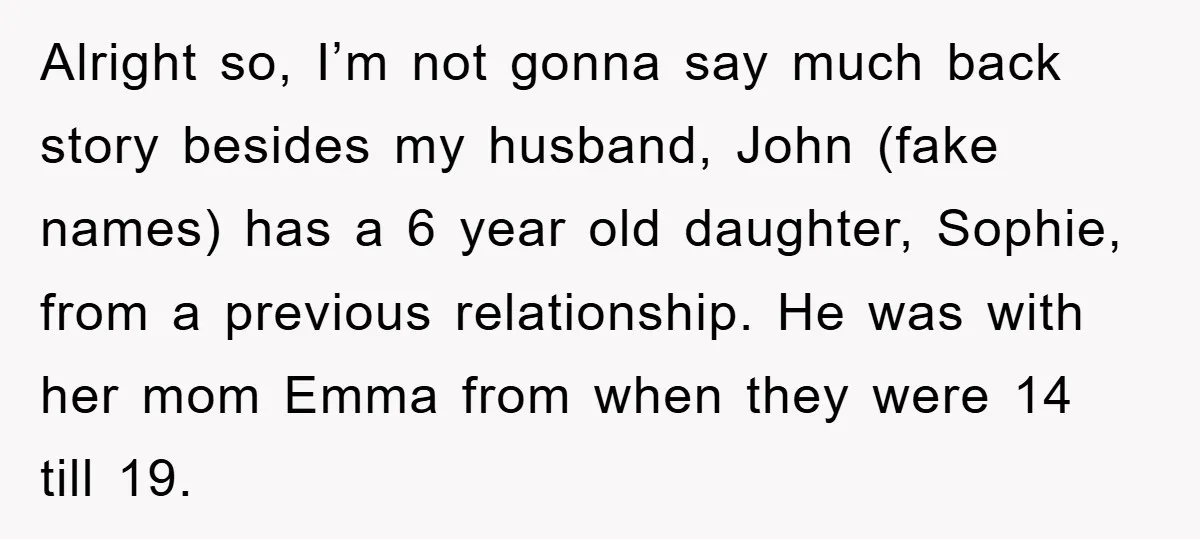 Alright so, I’m not gonna say much back story besides my husband, John (fake names) has a 6 year old daughter, Sophie, from a previous relationship. He was with her...