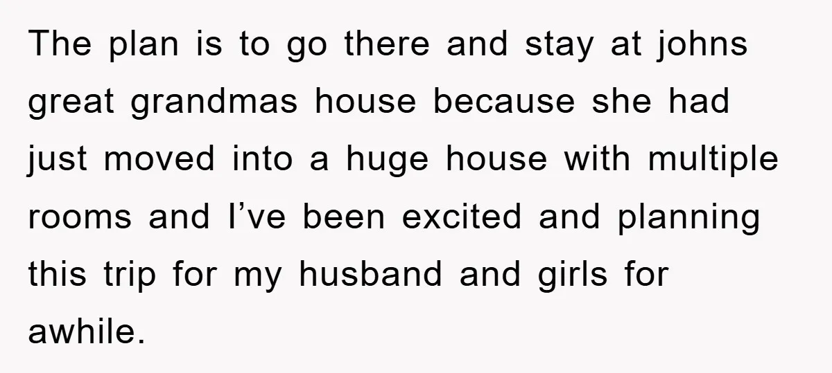 The plan is to go there and stay at johns great grandmas house because she had just moved into a huge house with multiple rooms and I’ve been excited and...
