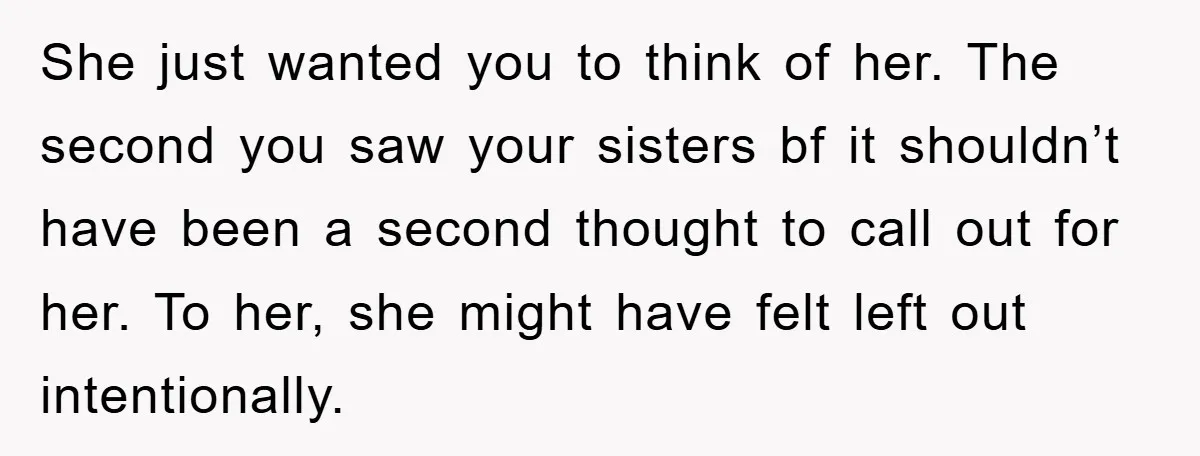 She just wanted you to think of her. The second you saw your sisters bf it shouldn’t have been a second thought to call out for her. To her, she...