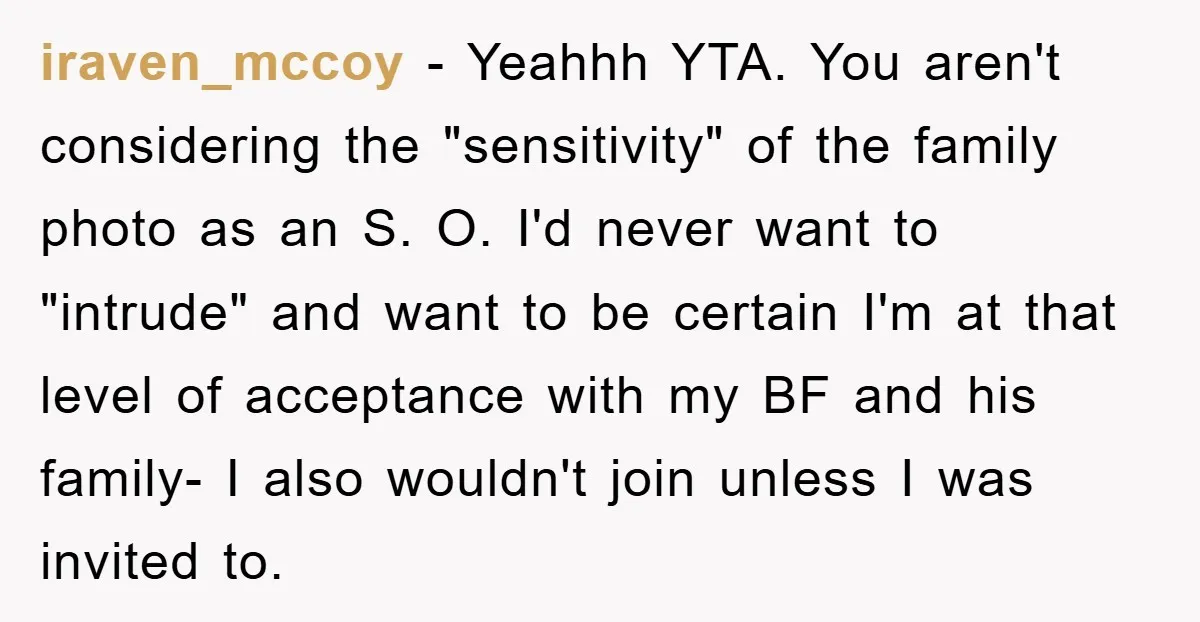 iraven_mccoy − Yeahhh YTA. You aren't considering the "sensitivity" of the family photo as an S. O. I'd never want to "intrude" and want to be certain I'm at that...