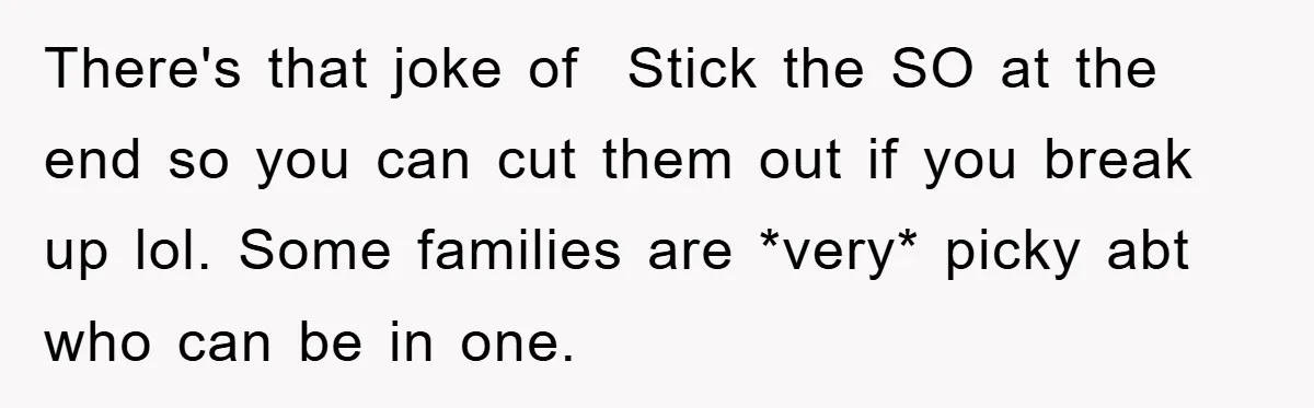 There's that joke of Stick the SO at the end so you can cut them out if you break up lol. Some families are *very* picky abt who can be...