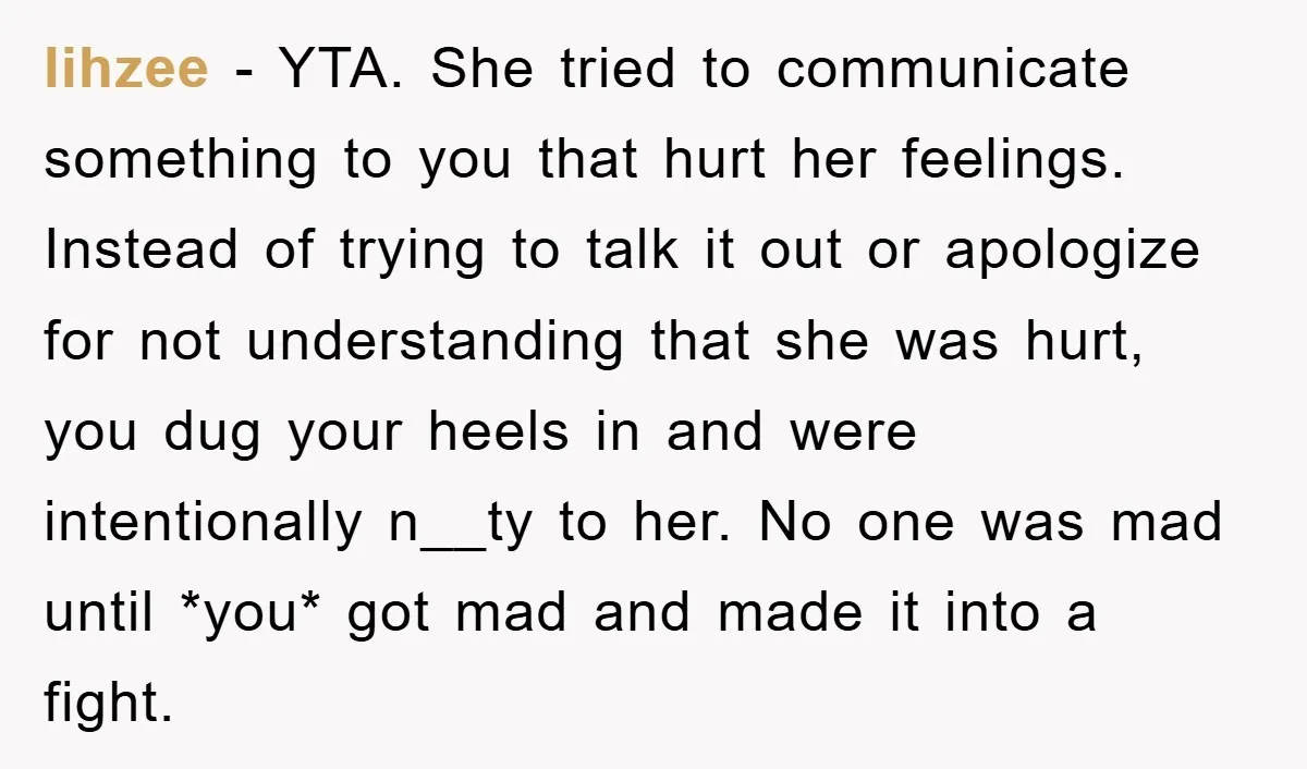 lihzee − YTA. She tried to communicate something to you that hurt her feelings. Instead of trying to talk it out or apologize for not understanding that she was hurt,...