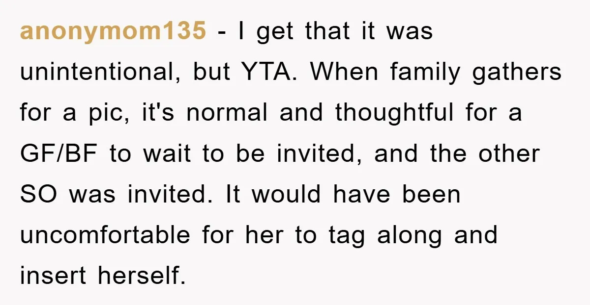 anonymom135 − I get that it was unintentional, but YTA. When family gathers for a pic, it's normal and thoughtful for a GF/BF to wait to be invited, and the...