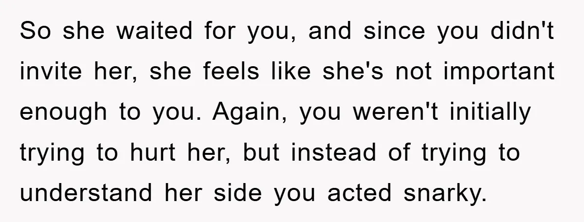 So she waited for you, and since you didn't invite her, she feels like she's not important enough to you. Again, you weren't initially trying to hurt her, but instead...