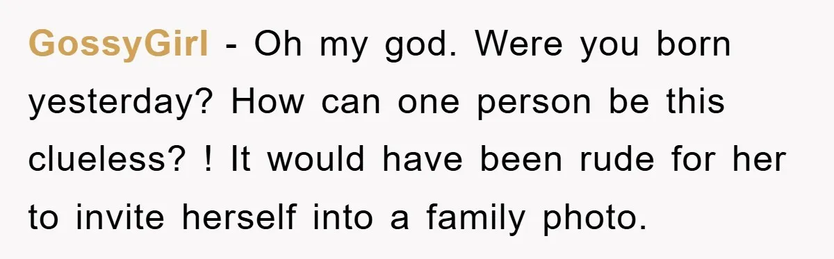 GossyGirl − Oh my god. Were you born yesterday? How can one person be this clueless? ! It would have been rude for her to invite herself into a family...