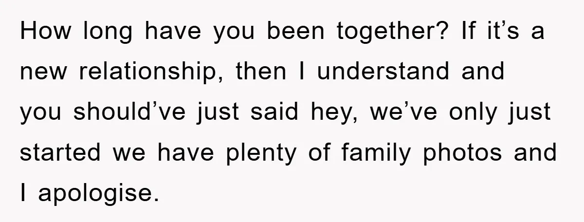 How long have you been together? If it’s a new relationship, then I understand and you should’ve just said hey, we’ve only just started we have plenty of family photos...