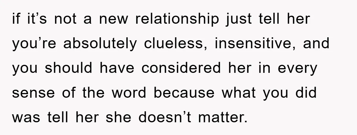 if it’s not a new relationship just tell her you’re absolutely clueless, insensitive, and you should have considered her in every sense of the word because what you did was...