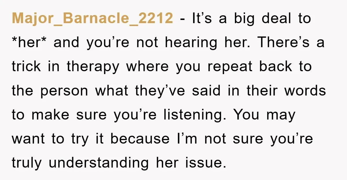 Major_Barnacle_2212 − It’s a big deal to *her* and you’re not hearing her. There’s a trick in therapy where you repeat back to the person what they’ve said in their...