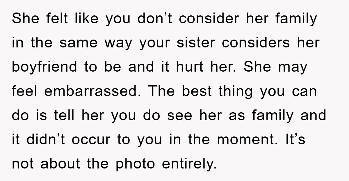 She felt like you don’t consider her family in the same way your sister considers her boyfriend to be and it hurt her. She may feel embarrassed. The best thing...