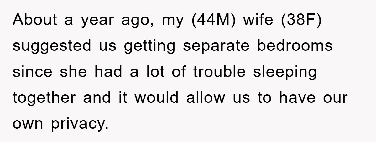 About a year ago, my (44M) wife (38F) suggested us getting separate bedrooms since she had a lot of trouble sleeping together and it would allow us to have our...