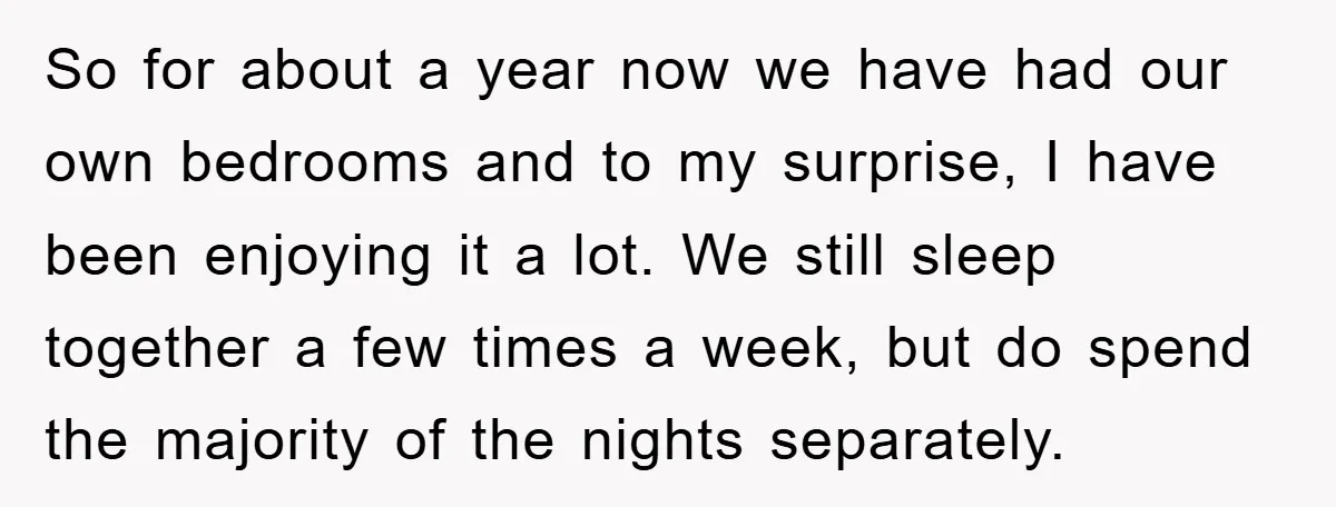 So for about a year now we have had our own bedrooms and to my surprise, I have been enjoying it a lot. We still sleep together a few times...