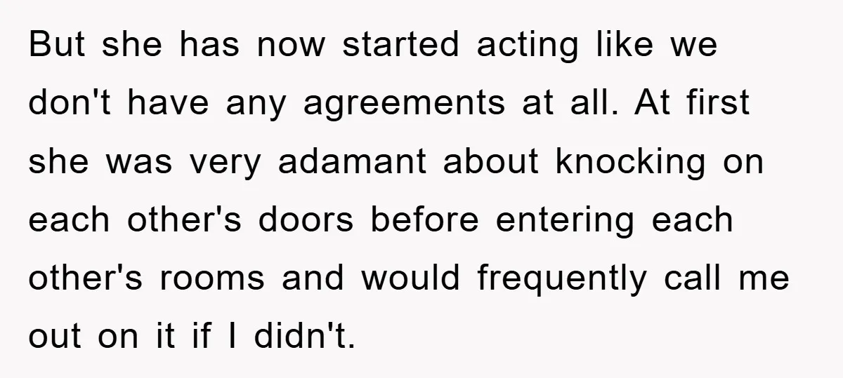 But she has now started acting like we don't have any agreements at all. At first she was very adamant about knocking on each other's doors before entering each other's...