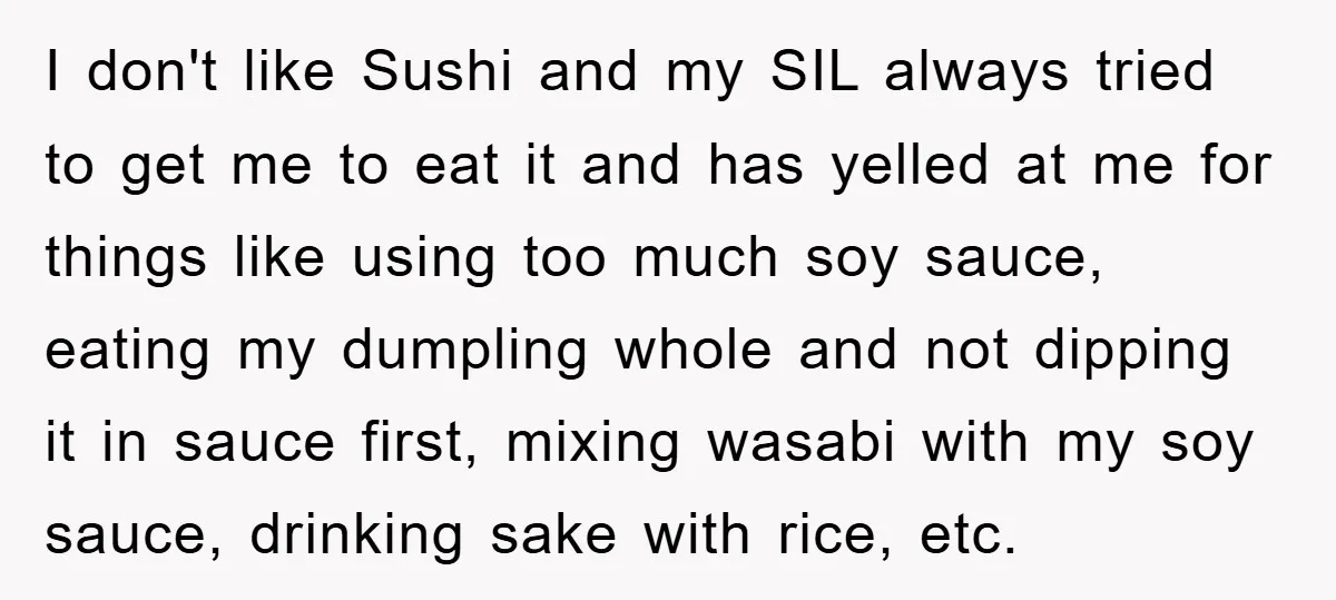 I don't like Sushi and my SIL always tried to get me to eat it and has yelled at me for things like using too much soy sauce, eating my...