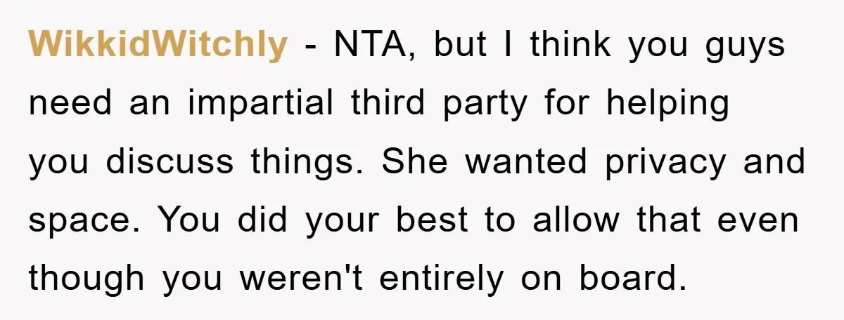 WikkidWitchly − NTA, but I think you guys need an impartial third party for helping you discuss things. She wanted privacy and space. You did your best to allow that...