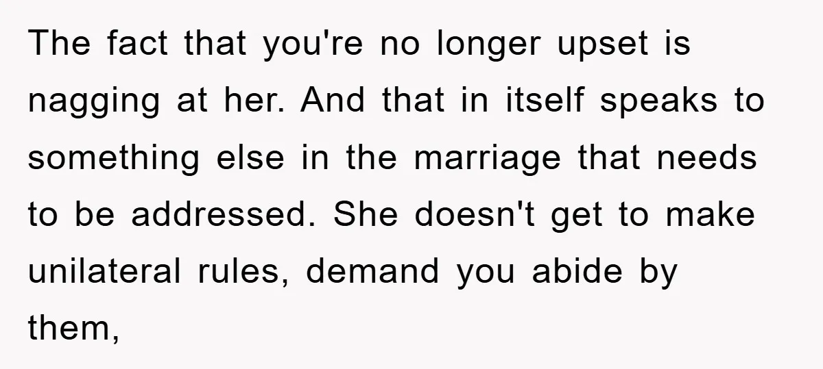 The fact that you're no longer upset is nagging at her. And that in itself speaks to something else in the marriage that needs to be addressed. She doesn't get...