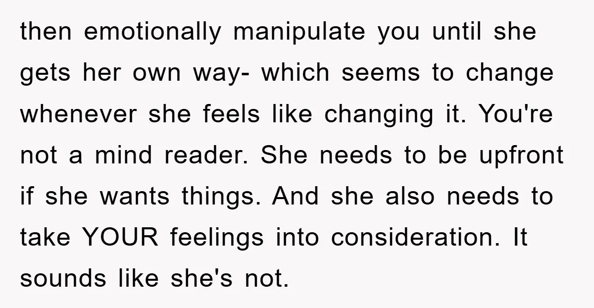 then emotionally manipulate you until she gets her own way- which seems to change whenever she feels like changing it. You're not a mind reader. She needs to be upfront...