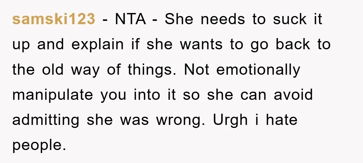 samski123 − NTA - She needs to suck it up and explain if she wants to go back to the old way of things. Not emotionally manipulate you into it...