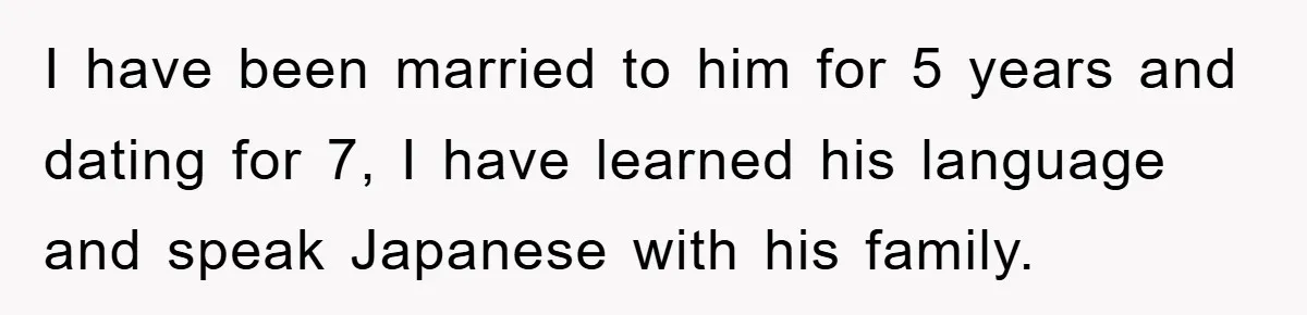 I have been married to him for 5 years and dating for 7, I have learned his language and speak Japanese with his family.