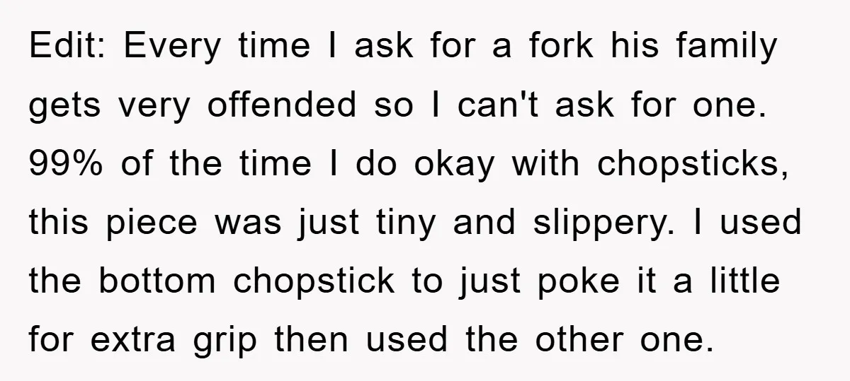 Edit: Every time I ask for a fork his family gets very offended so I can't ask for one. 99% of the time I do okay with chopsticks, this piece...