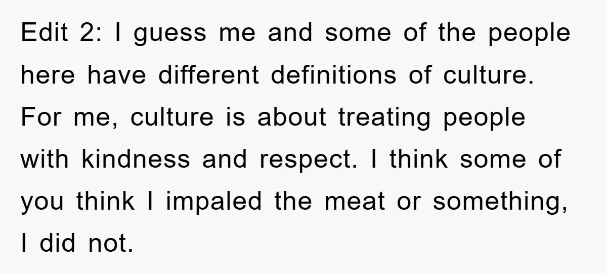 Edit 2: I guess me and some of the people here have different definitions of culture. For me, culture is about treating people with kindness and respect. I think some...