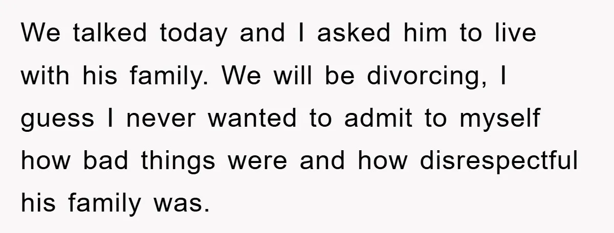 We talked today and I asked him to live with his family. We will be divorcing, I guess I never wanted to admit to myself how bad things were and...