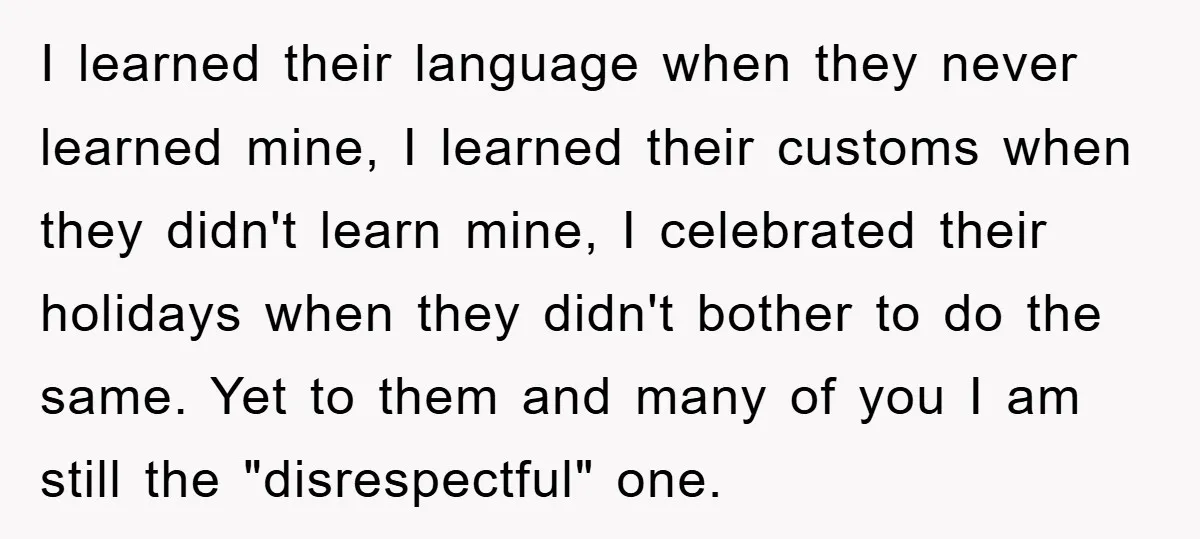 I learned their language when they never learned mine, I learned their customs when they didn't learn mine, I celebrated their holidays when they didn't bother to do the same....