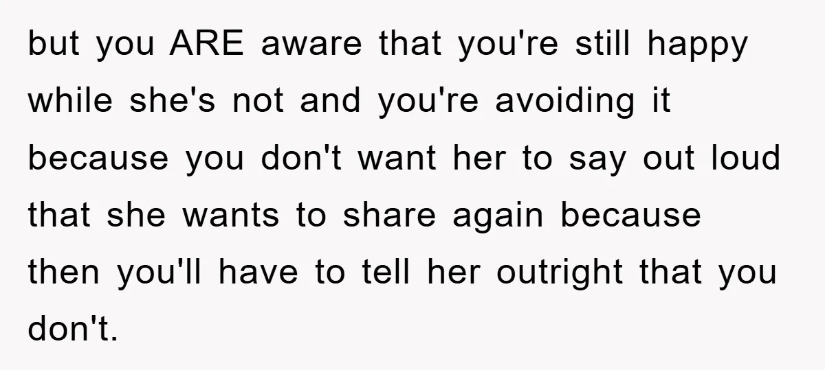 but you ARE aware that you're still happy while she's not and you're avoiding it because you don't want her to say out loud that she wants to share again...