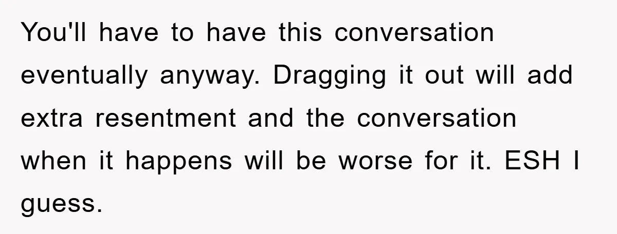 You'll have to have this conversation eventually anyway. Dragging it out will add extra resentment and the conversation when it happens will be worse for it. ESH I guess.
