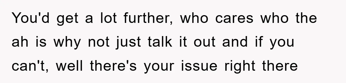 You'd get a lot further, who cares who the ah is why not just talk it out and if you can't, well there's your issue right there