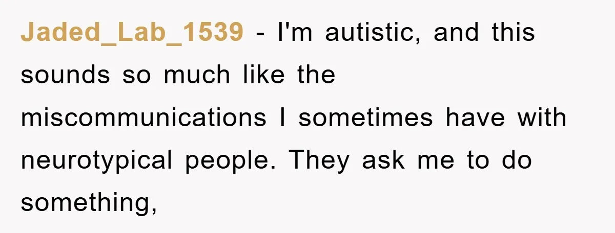 Jaded_Lab_1539 − I'm autistic, and this sounds so much like the miscommunications I sometimes have with neurotypical people. They ask me to do something,