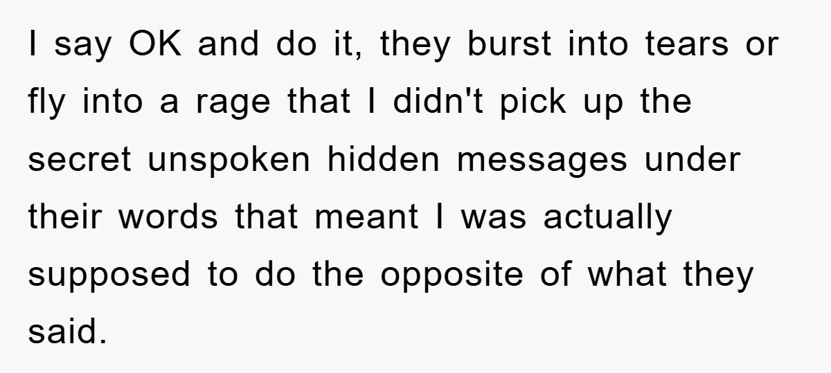I say OK and do it, they burst into tears or fly into a rage that I didn't pick up the secret unspoken hidden messages under their words that meant...