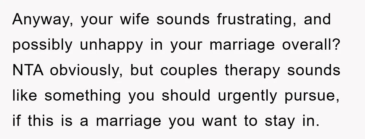Anyway, your wife sounds frustrating, and possibly unhappy in your marriage overall? NTA obviously, but couples therapy sounds like something you should urgently pursue, if this is a marriage you...
