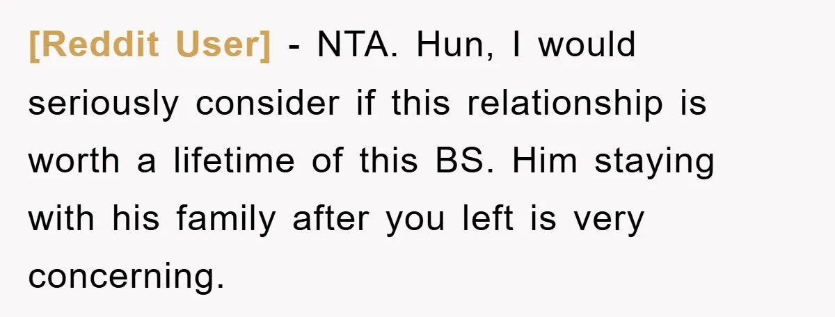 [Reddit User] − NTA. Hun, I would seriously consider if this relationship is worth a lifetime of this BS. Him staying with his family after you left is very concerning.