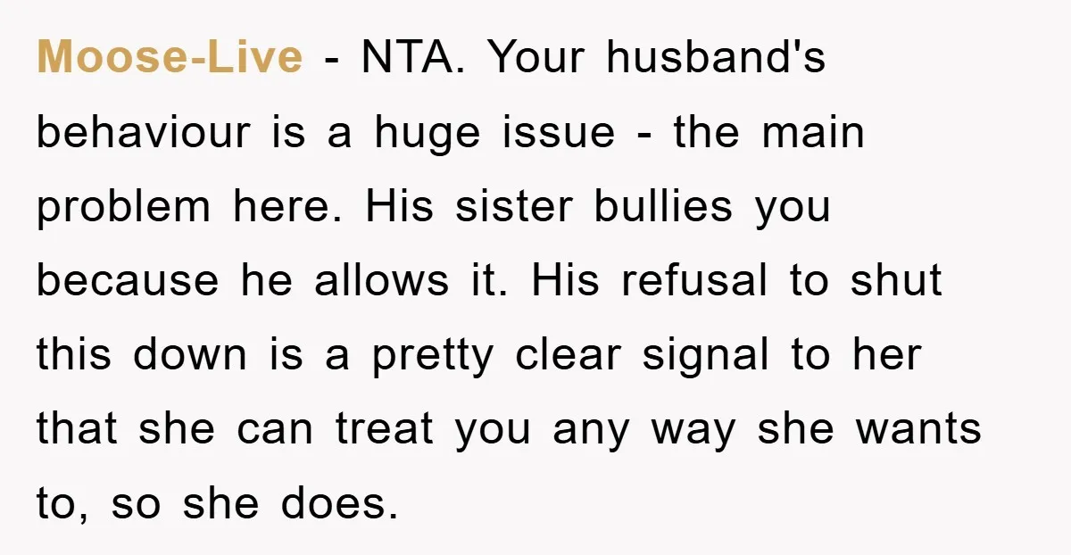 Moose-Live − NTA. Your husband's behaviour is a huge issue - the main problem here. His sister bullies you because he allows it. His refusal to shut this down is...